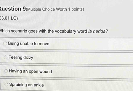 Question 9(Multiple Choice Worth 1 points)
3.01 LC)
Which scenario goes with the vocabulary word la herida?
Being unable to move
Feeling dizzy
Having an open wound
Spraining an ankle