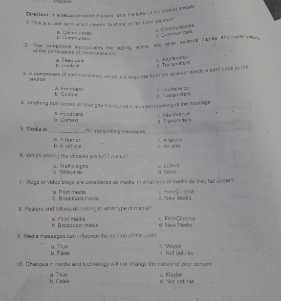 Pasttest
Direction: In a separate sheet of paper, write the lefter of the correct answer
1 This is a Latin term which means "to share" or "to make common"
c. Communicante
a. Communican
d. Communicare
b. Communista
2. This component incorporates the seiting, scene, and other external blases and expectations
of the participants of communication
a Feedback
c interference
b. Contex!
d Transmitters
3. A component of communication which is a response from the receiver which is sent back to the
source
a. Feedback
c Interference
b Context
d Transmitters
4. Anything that blocks or changes the source's intended meaning of the message
a Feedback
c. interference
b. Context
d Transmitter
5. Media is _for transmitting messages 
a. A barrier
b. A vehicle d. An end c A failure
6. Which among the choices are NOT media?
a. Traffic signs c. Letters
b. Billboards d. None
7. Vlogs or video blogs are considered as media. In what type of media do they fall under?
a. Print media c. Film/Cinema
b. Broadcast media d. New Media
8. Posters and billboards belong to what type of media?
a Print media c. Film/Cinema
b. Broadcast media d New Media
9. Media messages can influence the opinion of the public
a. True c. Maybe
b. False d. Not definite
10. Changes in media and technology will not change the nature of your content
a. True c. Maybe
b. False d. Not definite