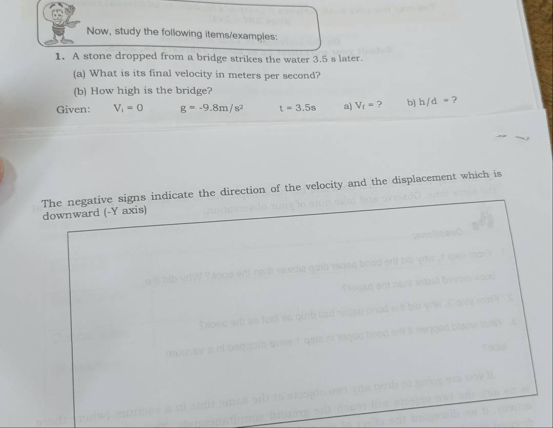 Now, study the following items/examples: 
1. A stone dropped from a bridge strikes the water 3.5 s later. 
(a) What is its final velocity in meters per second? 
(b) How high is the bridge? 
Given: V_i=0 g=-9.8m/s^2 t=3.5s a) V_f= ? b) h/d= ? 
The negative signs indicate the direction of the velocity and the displacement which is 
downward (- Y axis)