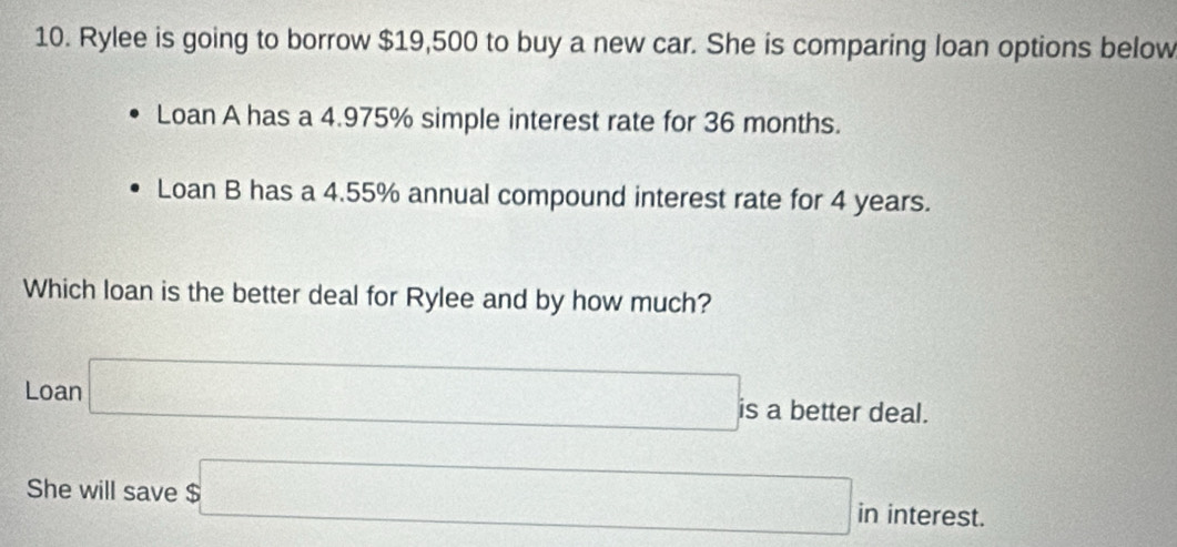 Rylee is going to borrow $19,500 to buy a new car. She is comparing loan options below 
Loan A has a 4.975% simple interest rate for 36 months. 
Loan B has a 4.55% annual compound interest rate for 4 years. 
Which loan is the better deal for Rylee and by how much? 
Loan □ is a better deal. 
She will save $□ in interest.