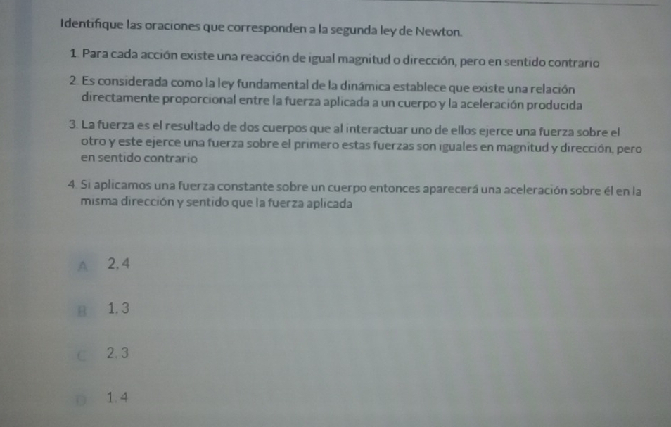 Identifique las oraciones que corresponden a la segunda ley de Newton.
1. Para cada acción existe una reacción de igual magnitud o dirección, pero en sentido contrario
2. Es considerada como la ley fundamental de la dinámica establece que existe una relación
directamente proporcional entre la fuerza aplicada a un cuerpo y la aceleración producida
3. La fuerza es el resultado de dos cuerpos que al interactuar uno de ellos ejerce una fuerza sobre el
otro y este ejerce una fuerza sobre el primero estas fuerzas son iguales en magnitud y dirección, pero
en sentido contrario
4. Si aplicamos una fuerza constante sobre un cuerpo entonces aparecerá una aceleración sobre él en la
misma dirección y sentido que la fuerza aplicada
A 2, 4
B 1. 3
C 2.3
D 1.4