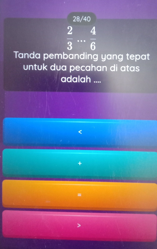 28/40
 2/3  _  4/6 
Tanda pembanding yang tepat 
untuk dua pecahan di atas 
adalah .... 
+