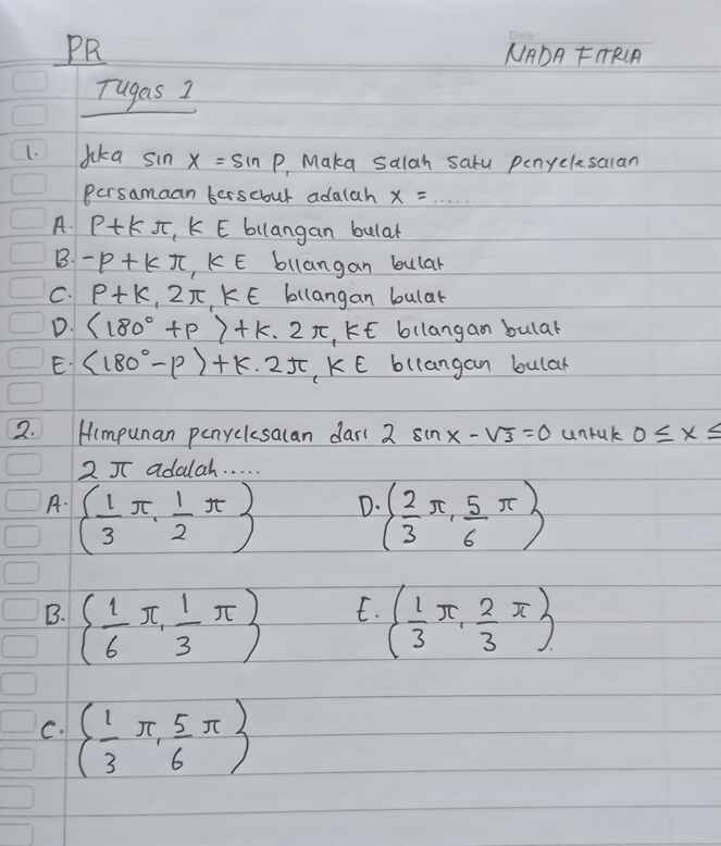 PR NADA FTRA
Tugas I
1. Jka sin x=sin p Maka salah salu penyclesalan
Persamaan berscout adalah x=...
A. p+kπ K E bilangan bular
B. -p+kπ , k∈ bllangan bular
C. p+k,2π , k∈ E bllangan bular
D. (180°+p)+k· 2π , k∈ bllangam bular
E (180°-varphi )+k· 2π , k∈ bllangan bular
2. Himpunan penyclesacan dar( 2 sin x-sqrt(3)=0 unruk 0≤ x≤
2 5 adalah. . . . .
A. ( 1/3 π , 1/2 π ) ( 2/3 π , 5/6 π )
D.
E.
B. ( 1/6 π , 1/3 π ) ( 1/3 π , 2/3 π )
C. ( 1/3 π , 5/6 π )