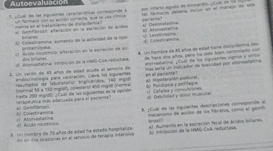 Autoevaluacion
1. ¿Cuál de las siguientes características corresponde a por infarto agudo de miocardio. ¿Cuál de los sigu
un fármaco con su acción correcta, que se usa clínica- tes fármacos debería incluir en el manejo de este
mente en el tratamiento de dislipidemia? paciente?
a) Gemfibrozil: alteración en la excreción de ácidos a) Desloratadina.
b) Atorvastatina.
biliares.
b) Colestiramina: aumento de la actividad de la lipo- ) Levotiroxina.
d) Colestiramina.
proteinlipasa.
4. Un hombre de 45 años de edad tiene dislipidemia des-
c) Ácido nicotínico: alteración en la excreción de áci-
d) Atorvastatina: inhibición de la HMG-CoA reductasa. de hace dos años, pero ha sido bien controlado con
dos biliares
2. Un varón de 45 años de edad acude al servicio de atorvastatina. ¿Cuál de los siguientes signos y sínto-
endocrinología para valoración. Lleva los siguientes. mas sería un indicador de toxicidad por atorvastatina
resultados de laboratorio: triglicéridos, 140 mg/dl en el paciente?
(normal 50 a 150 mg/dl), colesterol 450 mg/dl (normal a) Hipotensión postural.
hasta 200 mg/dl). ¿Cuál de las siguientes es la opción b) Polidipsia y polifagia.
d) Debilidad y dolor muscular.
terapéutica más adecuada para el paciente? c) Cefalea y convulsiones.
a) Gemfibrozil.
5. ¿Cuál de las siguientes descripciones corresponde al
b) Colestiramina.
d) Ácido nicotínico. mecanismo de acción de los fibratos, como el gemfi
c)Atorvastatina.
brozil?
3. Un hombre de 70 años de edad ha estado hospitaliza- a) Aumento en la excreción fecal de ácidos biliares.
do en dos ocasiones en el servicio de terapia intensiva b) Inhibición de la HMG-CoA reductasa.