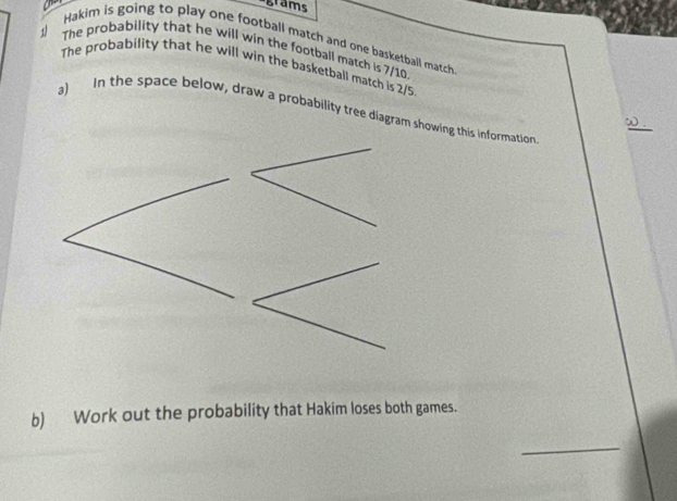 a grams 
Hakim is going to play one football match and one basketball match 
The probability that he will win the football match is 7/10
1 The probability that he will win the basketball match is 2/5
a) In the space below, draw a probability tree diagram swing this information 
b) Work out the probability that Hakim loses both games. 
_