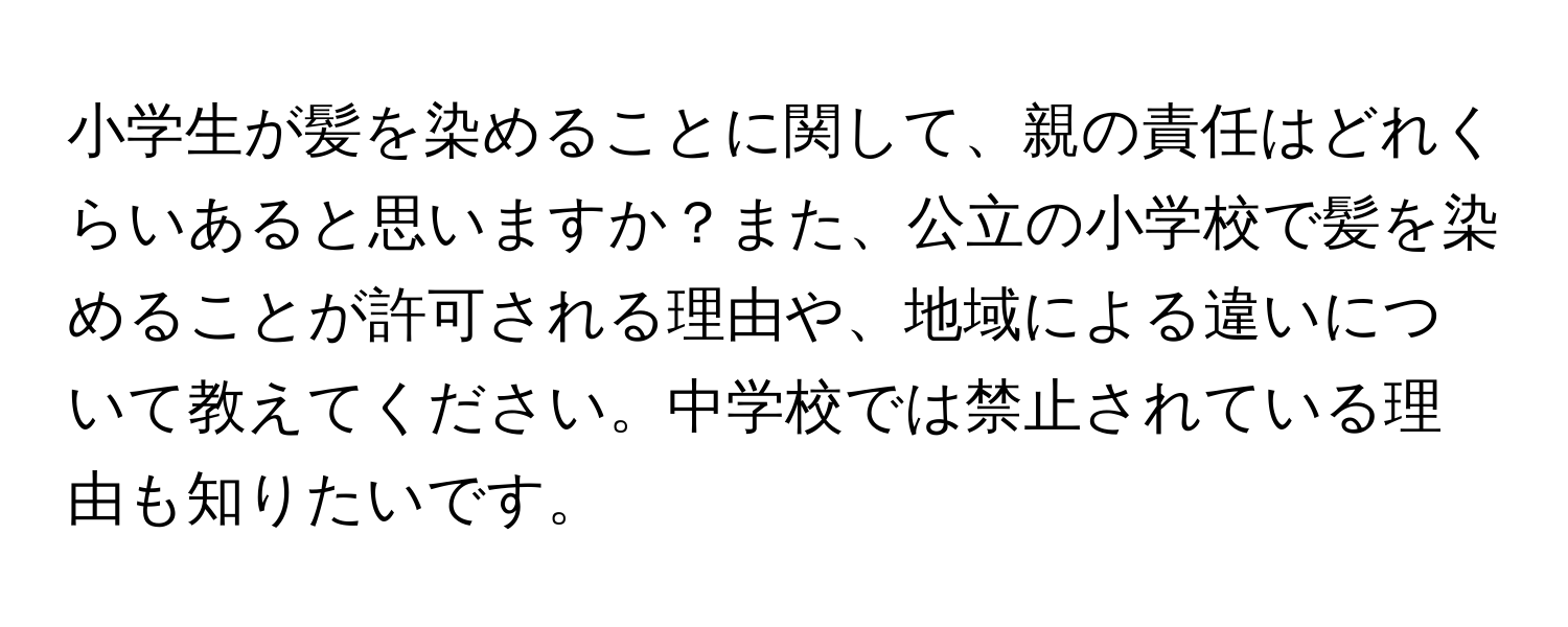 小学生が髪を染めることに関して、親の責任はどれくらいあると思いますか？また、公立の小学校で髪を染めることが許可される理由や、地域による違いについて教えてください。中学校では禁止されている理由も知りたいです。