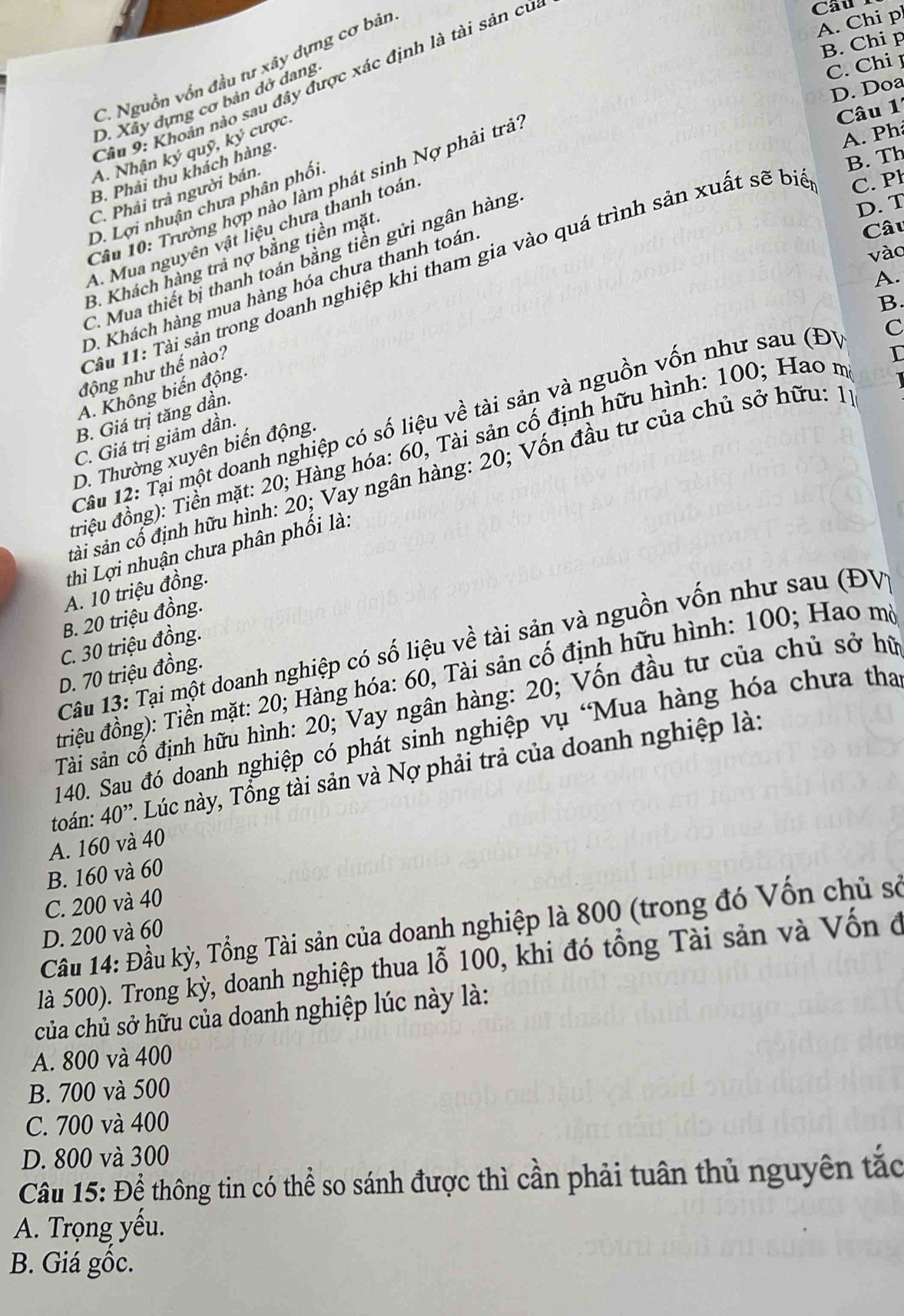 C. Nguồn vồn đầu tư xây dựng cơ bản
Câu 9: Khoản nào sau đây được xác định là tài sản củ
Câu
A. Chi p
B. Chi p
D. Xây dựng cơ bản dở dang
C. Chi 1
D. Doa
ược.
Câu 1
A. Nhận ký quỹ ky
B. Phải thu khách hàng
Câu 10: Trường hợp nào làm phát sinh Nợ phải trã
A. Ph
B. Th
C. Phải trả người bán.
D. Lợi nhuận chưa phân phối
D. T
A. Mua nguyên vật liệu chưa thanh toán
B. Khách hàng trả nợ bằng tiền mặt
Câu
vào
C. Mua thiết bị thanh toán bằng tiền gửi ngân hàng
Cầu 11: Tài sản trong doanh nghiệp khi tham gia vào quá trình sản xuất sẽ bio C. P
A.
D. Khách hàng mua hàng hóa chưa thanh toán
B.
C
động như thế nào?
I
A. Không biến động.
B. Giá trị tăng dần.
Câu 12: Tại một doanh nghiệp có số liệu về tài sản và nguồn vốn như sau (Đ)
C. Giá trị giảm dần.
đriệu đồng): Tiền mặt: 20; Hàng hóa: 60, Tài sản cố định hữu hình: 100; Hao m
D. Thường xuyên biến động.
sải sản cổ định hữu hình: 20; Vay ngân hàng: 20; Vốn đầu tư của chủ sở hữu: 1
thì Lợi nhuận chưa phân phối là:
A. 10 triệu đồng.
B. 20 triệu đồng.
C. 30 triệu đồng.
Câu 13: Tại một doanh nghiệp có số liệu về tài sản và nguồn vốn như sau (ĐV
D. 70 triệu đồng.
đtriệu đồng): Tiền mặt: 20; Hàng hóa: 60, Tài sản cố định hữu hình: 100; Hao mộ
Tàải sản cổ định hữu hình: 20; Vay ngân hàng: 20; Vốn đầu tư của chủ sở hữ
140. Sau đó doanh nghiệp có phát sinh nghiệp vụ 'Mua hàng hóa chưa tha
toán: 40^(,,) 1 Lúc này, Tổng tài sản và Nợ phải trả của doanh nghiệp là:
A. 160 và 40
B. 160 và 60
C. 200 và 40
Cầu 14: Đầu kỳ, Tổng Tài sản của doanh nghiệp là 800 (trong đó Vốn chủ sở
D. 200 và 60
là 500). Trong kỳ, doanh nghiệp thua lỗ 100, khi đó tổng Tài sản và Vốn ở
của chủ sở hữu của doanh nghiệp lúc này là:
A. 800 và 400
B. 700 và 500
C. 700 và 400
D. 800 và 300
Câu 15: Để thông tin có thể so sánh được thì cần phải tuân thủ nguyên tắc
A. Trọng yếu.
B. Giá gốc.