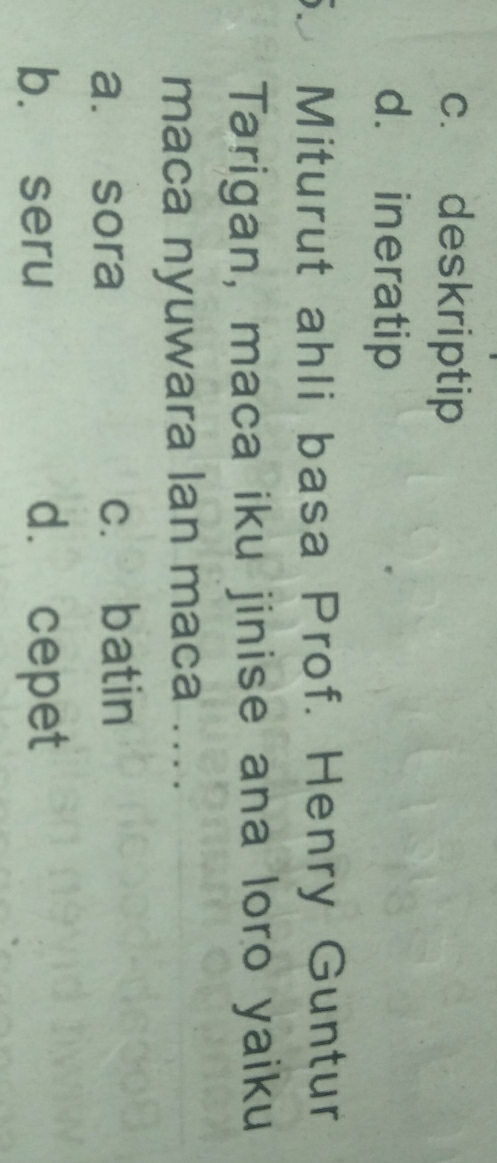 c. deskriptip
d. ineratip
Miturut ahli basa Prof. Henry Guntur
Tarigan, maca iku jinise ana loro yaiku
maca nyuwara lan maca ....
a. sora c. batin
b. seru d. cepet
