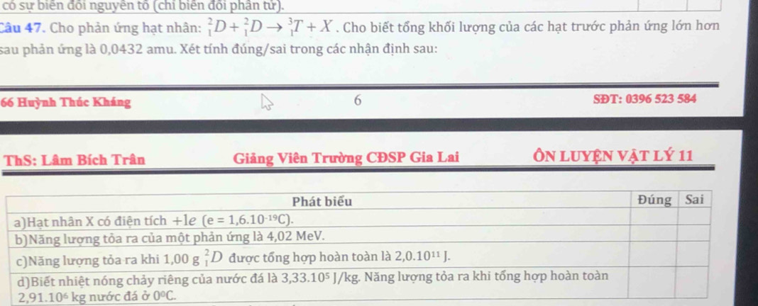 có sự biến đối nguyên tố (chỉ biến đối phân tử).
Câu 47. Cho phản ứng hạt nhân: _1^2D+_1^2Dto _1^3T+X. Cho biết tổng khối lượng của các hạt trước phản ứng lớn hơn
sau phản ứng là 0,0432 amu. Xét tính đúng/sai trong các nhận định sau:
6
66 Huỳnh Thúc Kháng SĐT: 0396 523 584
ThS: Lâm Bích Trân Giảng Viên Trường CĐSP Gia Lai Ôn luyện vật lý 11