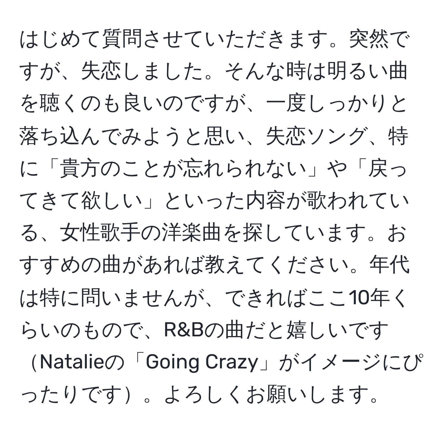 はじめて質問させていただきます。突然ですが、失恋しました。そんな時は明るい曲を聴くのも良いのですが、一度しっかりと落ち込んでみようと思い、失恋ソング、特に「貴方のことが忘れられない」や「戻ってきて欲しい」といった内容が歌われている、女性歌手の洋楽曲を探しています。おすすめの曲があれば教えてください。年代は特に問いませんが、できればここ10年くらいのもので、R&Bの曲だと嬉しいですNatalieの「Going Crazy」がイメージにぴったりです。よろしくお願いします。