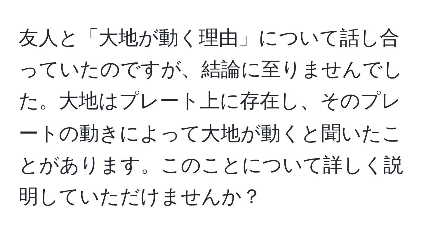 友人と「大地が動く理由」について話し合っていたのですが、結論に至りませんでした。大地はプレート上に存在し、そのプレートの動きによって大地が動くと聞いたことがあります。このことについて詳しく説明していただけませんか？