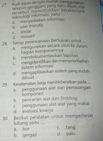 Rudi dapat dengan mudah menggunakan
telepon genggam yang baru dibeli. Hal
tersebut menunjukkan karakteristik
teknologi informasi, yaitu ....
a. menyediakan informasi
b. user friendly
c. andal
d. inovatif
28. Tahap perencanaan bertujuan untuk ....
a. menguraikan secara utuh ke dalam
bagian komponennya
b. mendokumentasikan laporan
c. mengidentifikasi dan memprioritaskan
sistem informasi
d. mengaplikasikan sistem yang sudah
dibuat
29. Keselamatan kerja menitikberatkan pada ....
a. penggunaan alat dan pemasangan
komponen
b. pencarian alat dan finishing
c. penggunaan alat-alat yang mahal
d. evaluasi kinerja
30. Berikut peralatan untuk memperbesar
lubang yaitu ....
a. bor c. tang
b. gergaji d. palu