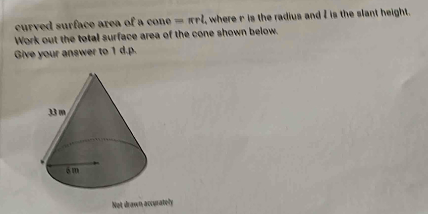 curved surface area of a (x) né =π rl , where r is the radius and I is the slant height. 
Work out the total surface area of the cone shown below. 
Give your answer to 1 d.p. 
Not drawn accurately