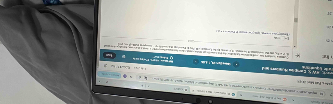 Log in to the site ] Mame Do Homework - HW.S; Comple × 
ChatGPT 
a mylab.pearson.com/Student/PlayerHomework.aspx?homeworkId=687444715&questionid=1&flushed=false&cld=8085275&back 
Igebra, Fall Mini 2024 
Relaunch to update  
work: HW 5; Complex Numbers and 
Luis Urias 12/29/24 7:11 PM 
ratic Equations Question 29, 1.4.55 HW Score: 40.91%, 27 of 66 points 
O Points: 0 of 1 Save 
list E, in volts, and the resistance of the circuit, R, in ohms, by the formula E=IR Find E, the voltage of a circuit if 
Complex numbers are used in electronics to describe the current in an electric circuit. Ohm 's law relates the current in a circuit, I, in amperes, the voltage of the circuit ohms
i=(4-2i) amperes and F R=(7+9i)
n 25
E=□ volts
(Simplify your answer. Type your answer in the form a+bi.)
26 
27