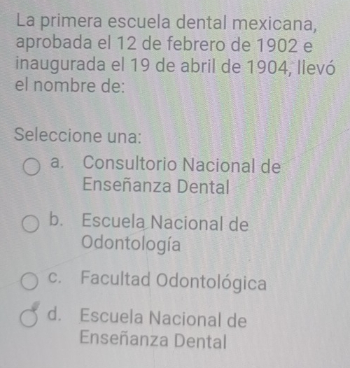 La primera escuela dental mexicana,
aprobada el 12 de febrero de 1902 e
inaugurada el 19 de abril de 1904, llevó
el nombre de:
Seleccione una:
a. Consultorio Nacional de
Enseñanza Dental
b. Escuela Nacional de
Odontología
c. Facultad Odontológica
d. Escuela Nacional de
Enseñanza Dental