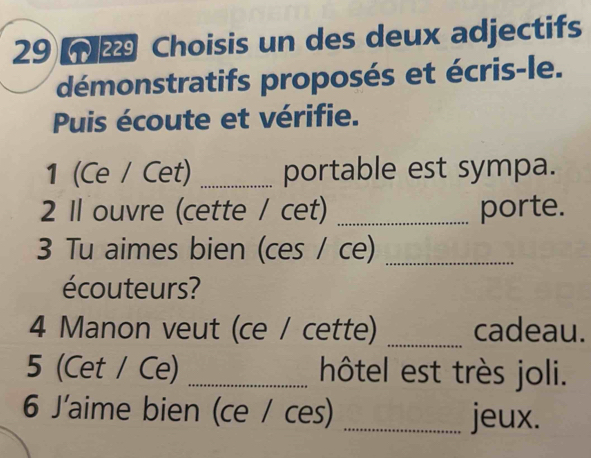 29 2 Choisis un des deux adjectifs 
démonstratifs proposés et écris-le. 
Puis écoute et vérifie. 
1 (Ce / Cet) _portable est sympa. 
2 Il ouvre (cette / cet) _porte. 
3 Tu aimes bien (ces / ce)_ 
écouteurs? 
4 Manon veut (ce / cette) _cadeau. 
5 (Cet / Ce) _hôtel est très joli. 
6 J'aime bien (ce / ces) _jeux.