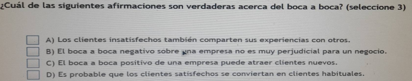 ¿Cuál de las siguientes afirmaciones son verdaderas acerca del boca a boca? (seleccione 3)
A) Los clientes insatisfechos también comparten sus experiencias con otros.
B) El boca a boca negativo sobre una empresa no es muy perjudicial para un negocio.
C) El boca a boca positivo de una empresa puede atraer clientes nuevos.
D) Es probable que los clientes satisfechos se conviertan en clientes habituales.