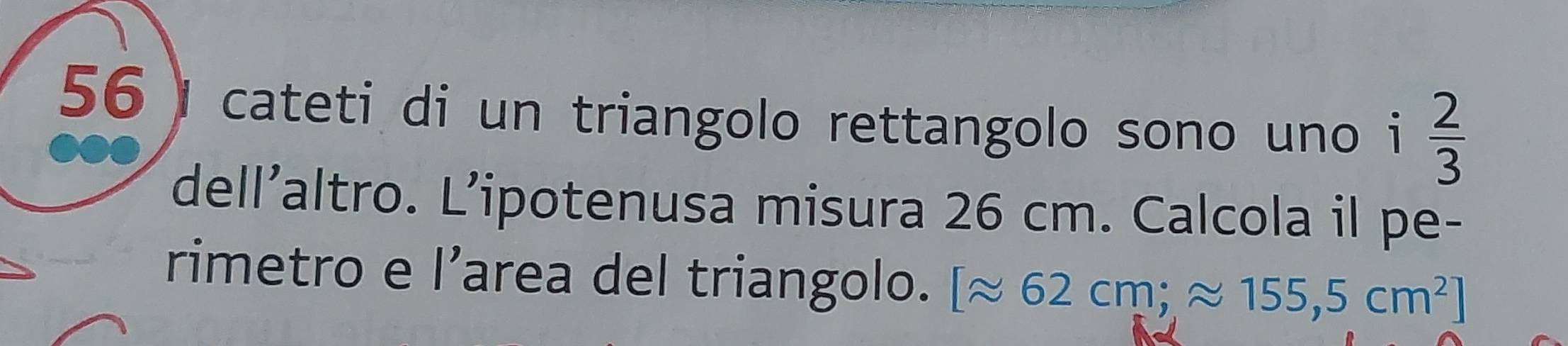 cateti di un triangolo rettangolo sono uno i  2/3 
dell’altro. L’ipotenusa misura 26 cm. Calcola il pe- 
rimetro e l’area del triangolo. [approx 62cm;approx 155,5cm^2]