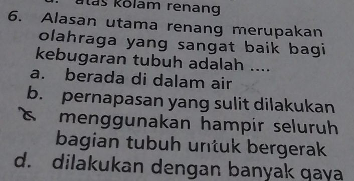 ataš kolam renang
6. Alasan utama renang merupakan
olahraga yang sangat baik bagi
kebugaran tubuh adalah ....
a. berada di dalam air
b. pernapasan yang sulit dilakukan
s menggunakan hampir seluruh
bagian tubuh untuk bergerak
d. dilakukan dengan banyak qaya