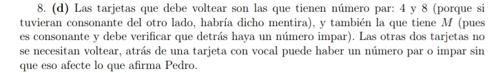 Las tarjetas que debe voltear son las que tienen número par: 4 y 8 (porque si 
tuvieran consonante del otro lado, habría dicho mentira), y también la que tiene M (pues 
es consonante y debe verificar que detrás haya un número impar). Las otras dos tarjetas no 
se necesitan voltear, atrás de una tarjeta con vocal puede haber un número par o impar sin 
que eso afecte lo que afirma Pedro.