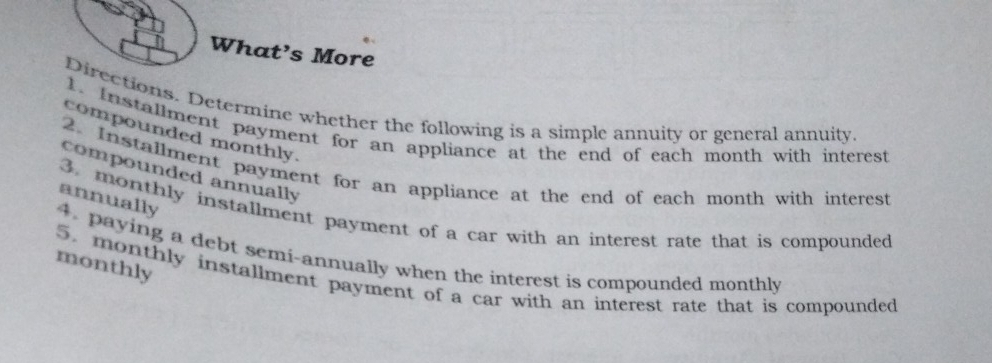 What’s More 
Directions. Determine whether the following is a simple annuity or general annuity 
1. Installment payment for an appliance at the end of each month with interest 
compounded monthly. 
2. Installment payment for an appliance at the end of each month with interest 
compounded annually 
annually 
3. monthly installment payment of a car with an interest rate that is compounded 
4. paying a debt semi-annually when the interest is compounded monthly 
monthly 
5. monthly installment payment of a car with an interest rate that is compounded