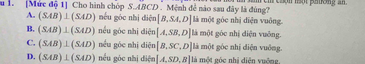 cm h n m ộ t p h ường a.
u 1. [Mức độ 1] Cho hình chóp S. ABCD. Mệnh đề nào sau đây là đúng?
A. (SAB)⊥ (SAD) nếu góc nhị diện [B,SA,D] là một góc nhị diện vuông.
B. (SAB)⊥ (SAD) nếu góc nhị diện [A,SB,D] là một góc nhị diện vuông.
C. (SAB)⊥ (SAD) nếu góc nhị diện [B,SC,D] là một góc nhị diện vuông.
D. (SAB)⊥ (SAD) nếu góc nhị diện [A,SD,B] là một góc nhị diện vuông.