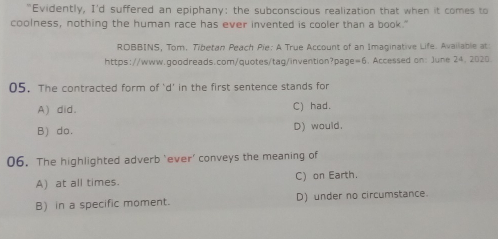 “Evidently, I'd suffered an epiphany: the subconscious realization that when it comes to
coolness, nothing the human race has ever invented is cooler than a book.”
ROBBINS, Tom. Tibetan Peach Pie: A True Account of an Imaginative Life. Available at:
https://www.goodreads.com/quotes/tag/invention?page =6 . Accessed on: June 24, 2020.
05. The contracted form of ‘d’ in the first sentence stands for
A) did. C) had.
B) do. D) would.
06. The highlighted adverb ‘ever’ conveys the meaning of
A) at all times. C) on Earth.
B) in a specific moment. D) under no circumstance.