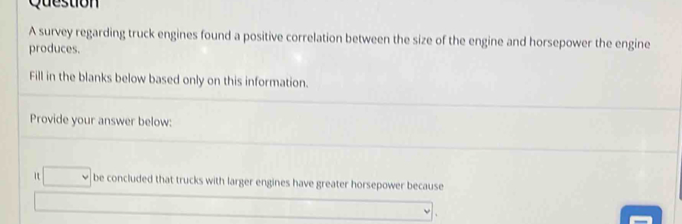 survey regarding truck engines found a positive correlation between the size of the engine and horsepower the engine 
produces. 
Fill in the blanks below based only on this information. 
Provide your answer below: 
□ be concluded that trucks with larger engines have greater horsepower because 
□  
downarrow 、