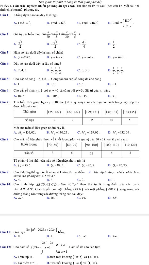 Thời gian: 90 phút (Không kể thời gian phát đề)
PHÀN I. Câu trắc nghiệm nhiều phương án lựa chọn. Thí sinh trả lời từ câu 1 đến câu 12. Mỗi câu thí
sinh chỉ chọn một phương án.
Câu 1: Khẳng định nào sau đây là đúng?
A. 1rad=1°. B. 1rad=60°. C. 1rad=180°. D. 1rad=( 180/π  )^circ .
Câu 2:  Giá trị của biểu thức cos  π /30 cos  π /5 +sin  π /30 sin  π /5  là
A.  sqrt(3)/2 . B. - sqrt(3)/2 . C.  sqrt(3)/4 . D.  1/2 .
Cầu 3: Hàm số nào dưới đây là hàm số chẵn?
A. y=cos x. B. y=tan x. C. y=cot x. D. y=sin x.
Câu 4: Dãy số nào dưới đây là dãy số tăng?
A. 2, 4, 3, B.  1/4 , 1/3 , 1/2 . C. 3, 3, 3 D.  1/2 , 1/3 , 1/4 .
Câu 5: Cho cấp số cộng −2, 3, 8,... . Công sai của cấp số cộng đã cho bằng
A. 1 . B. - 5 . C. 5. D. −1.
Câu 6: Cho cấp số nhân (u_n) voiu_1=-5 và công bội q=3. Giá trị của #, bằng
A. 1875 . B. -405 . C. - 15 . D. 7 .
Câu 7: Tìm hiểu thời gian chạy cự li 1000m ( đơn vị: giây) của các bạn học sinh trong một lớp thu
được kết quả sau:
Mốt của mẫu số liệu ghép nhóm này là
A. M_o=131,02. B. M_o=130,23. C. M_a=129,02. D. M_o=132,04.
Câu 8: Cho mẫu số liệu ghép nhóm về khối lượng (đơn vị: gram) của 30 củ khoai tây như sau:
Tứ phân vị thứ nhất của mẫu số liệu ghép nhóm này là
A. Q_1=85,5. B. Q_1=87,5. C. Q_1=86,5. D. Q_1=86,75.
Câu 9: Cho 2 đường thắng a,b cắt nhau và không đi qua điểm A. Xác định được nhiều nhất bao
nhiêu mặt phăng bởi a, b và A?
A. 4 . B. 3. C. 2 . D. 1.
Cầu 10: Cho hình hộp AB CD.A'B'C'D'. Gọi E,F,H theo thứ tự là trung điểm của các cạnh
AB、 A'B',A'D'. Giao tuyển của mặt phẳng (EFH) với mặt phẳng (ABCD) song song với
đường thăng nào trong các đường thăng nào sau ở lay? D. EF .
A.BD. B. BC . C. FH .
Câu 11: Giới hạn limlimits (n^3-2023n+2024) bǎng
A. 0 . B. 1. C. -∞ . D. +∈fty .
Câu 12: Cho hàm số f(x)=beginarrayl  (2x^2-2x)/x-1 khix!= 1 5khix=1endarray. , Hàm số đã cho liên tục:
A. Trên tập R . B. trên mỗi khoảng (-∈fty ,5) và (5,+∈fty ).
C. Tại điểm x=1. D. trên mỗi khoảng (-∈fty ,1) và (1,+∈fty ).