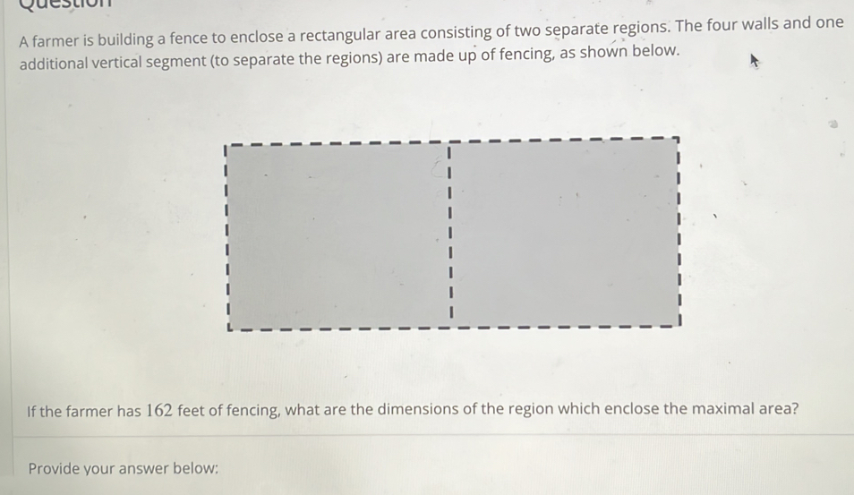 farmer is building a fence to enclose a rectangular area consisting of two separate regions. The four walls and one 
additional vertical segment (to separate the regions) are made up of fencing, as shown below. 
If the farmer has 162 feet of fencing, what are the dimensions of the region which enclose the maximal area? 
Provide your answer below: