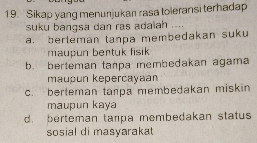 Sikap yang menunjukan rasa toleransi terhadap
suku bangsa dan ras adalah ....
a. berteman tanpa membedakan suku
maupun bentuk fisik
b. berteman tanpa membedakan agama
maupun kepercayaan
c. berteman tanpa membedakan miskin
maupun kaya
d. berteman tanpa membedakan status
sosial di masyarakat