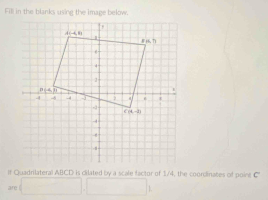 Fill in the blanks using the image below.
If Quadrilateral ABCD is dilated by a scale factor of 1/4, the coordinates of point C'
are □ ,□ )