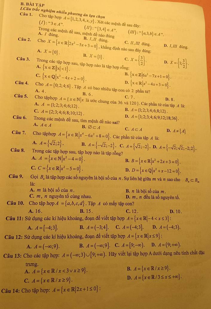 bài tập
I.Câu trắc nghiệm nhiều phương án lựa chọn
Câu 1. Cho tập hợp A= 1,2,3,4,x,y. Xét các mệnh đề sau đây:
(1): ^“3∈ A”. (II):“ 3,4 E A''. (III):^u a,3,b ∈
Trong các mệnh đề sau, mệnh đề nào đúng
A. I đúng.
A ”.
Câu 2. Cho X= x∈ R|2x^2-5x+3=0 B. I,II đúng. C. II,III đúng. D. 1,ⅢI dúng.
, khẳng định nào sau đây đúng:
A. X= 0 . B. X= 1 . C. X=  3/2  . D. X= 1; 3/2  .
Câu 3. Trong các tập hợp sau, tập hợp nào là tập hợp rỗng:
A.  x∈ Z||x|<1 .
B.
C.  x∈ Q|x^2-4x+2=0 .  x∈ Z|6x^2-7x+1=0 .
D.  x∈ R|x^2-4x+3=0 .
Câu 4. Cho A= 0;2;4;6. Tập A có bao nhiêu tập con có 2 phần tử?
A. 4 . B. 6 . C. 7 . D. 8 .
Câu 5. Cho tậphợp A= x∈ N|x x là ước chung của 36 và 120 . Các phần tử của tập A là:
A. A= 1;2;3;4;6;12 .
C. A= 2;3;4;6;8;10;12 .
B. A= 1;2;3;4;6;8;12 .
D. A= 1;2;3;4;6;9;12;18;36 .
Câu 6. Trong các mệnh đề sau, tìm mệnh đề nào sai?
A. A∈ A B. varnothing ⊂ A C. A⊂ A D. A!=  A
Câu 7. Cho tậphợp A= x∈ R|x^4-6x^2+8=0. Các phần tử của tập A là:
A. A= sqrt(2);2 . B. A= -sqrt(2);-2. C. A= sqrt(2);-2. D. A= -sqrt(2);sqrt(2);-2;2 .
Câu 8. Trong các tập hợp sau, tập hợp nào là tập rỗng?
A. A= x∈ N|x^2-4=0 .
B. B= x∈ R|x^2+2x+3=0 .
C. C= x∈ R|x^2-5=0 .
D. D= x∈ Q|x^2+x-12=0 .
Câu 9. Gọi B, là tập hợp các số nguyên là bội số của n. Sự liên hệ giữa m và n sao cho B_n⊂ B_m
là:
A. m là bội số của n. B. n là bội số của m.
C. m , n nguyên tố cùng nhau. D. m, n đều là số nguyên tố.
Câu 10. Cho tập hợp A= a,b,c,d. Tập A có mấy tập con?
A. 16. B. 15 . C. 12 . D. 10 .
Câu 11: Sử dụng các kí hiệu khoảng, đoạn đề viết tập hợp A= x∈ R|-4
A. A=[-4;3]. B. A=(-3;4]. C. A=(-4;3]. D. A=(-4;3).
Câu 12: Sử dụng các kí hiệu khoảng, đoạn đề viết tập hợp A= x∈ R|x≤ 9
A. A=(-∈fty ;9). B. A=(-∈fty ;9]. C. A=[9;-∈fty ). D. A=(9;+∈fty ).
Câu 13: Cho các tập hợp: A=(-∈fty ;3)∪ [9;+∈fty ). Hãy viết lại tập hợp A dưới dạng nêu tính chất đặc
trung.
A. A= x∈ R/x<3vee x≥ 9 .
B. A= x∈ R/x≥ 9 .
C. A= x∈ R/x≥ 9 .
D. A= x∈ R/3≤ x≤ +∈fty  .
Câu 14: Cho tập hợp: A= x∈ R|2x+1≤ 0 :