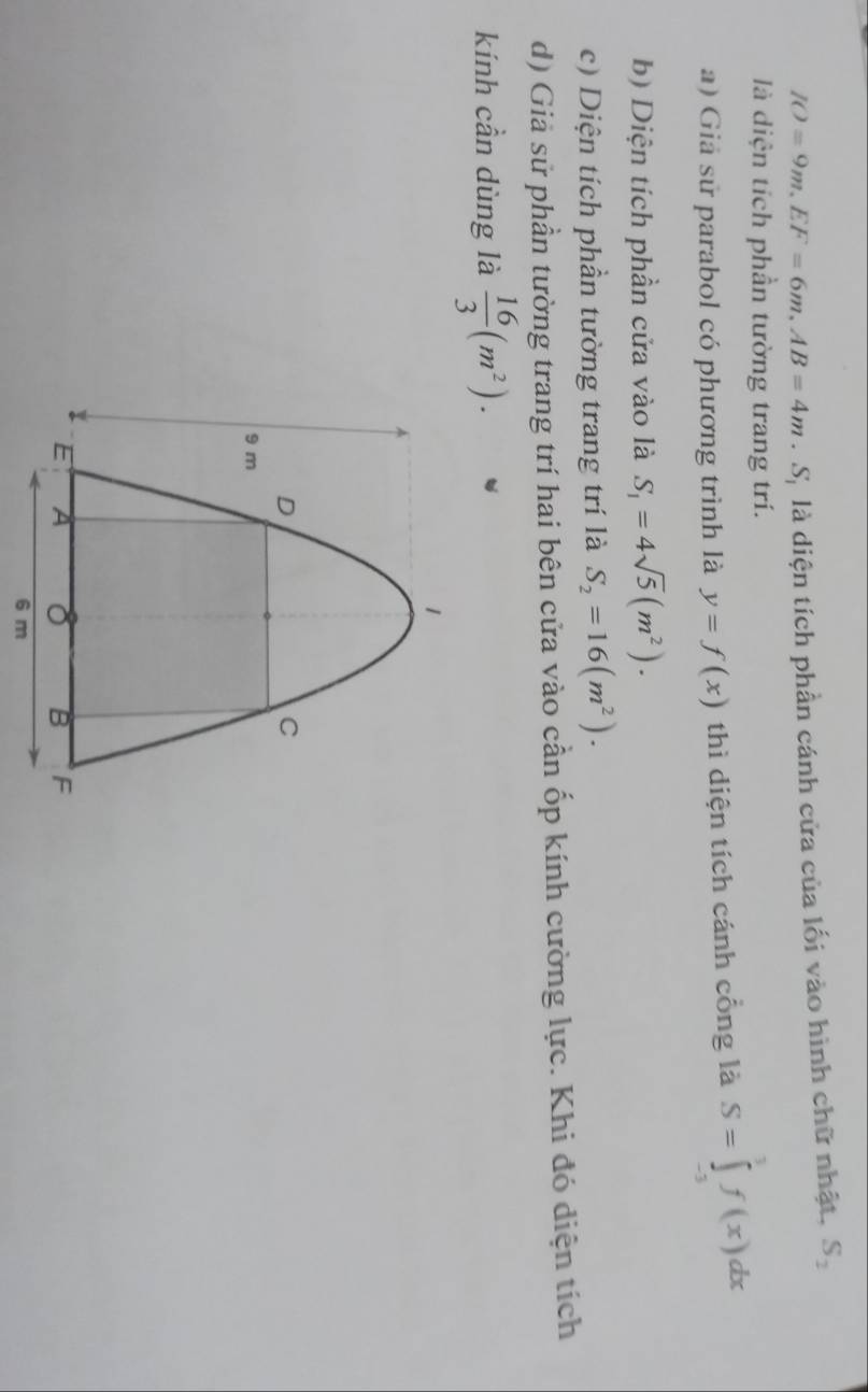 IO=9m. EF=6m. AB=4m.S_1 là diện tích phần cánh cửa của lối vào hình chữ nhật, S_1
là diện tích phần tường trang trí. 
a) Giả sử parabol có phương trình là y=f(x) thì diện tích cánh cổng là S=∈tlimits _(-3)^3f(x)dx
b) Diện tích phần cửa vào là S_1=4sqrt(5)(m^2). 
c) Diện tích phần tường trang trí là S_2=16(m^2). 
d) Giả sử phần tường trang trí hai bên cửa vào cần ốp kính cường lực. Khi đó diện tích 
kính cần dùng là  16/3 (m^2).
6 m