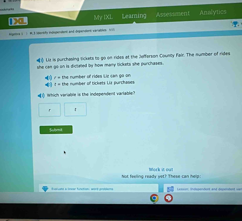 bookmarks
My IXL Learning Assessment Analytics
Algebra 1 》 M.3 Identify independent and dependent variables N55
Liz is purchasing tickets to go on rides at the Jefferson County Fair. The number of rides
she can go on is dictated by how many tickets she purchases.
D r= the number of rides Liz can go on
) t= the number of tickets Liz purchases
Which variable is the independent variable?
r t
Submit
Work it out
Not feeling ready yet? These can help:
Evaluate a linear function: word problems Lesson: Independent and dependent var