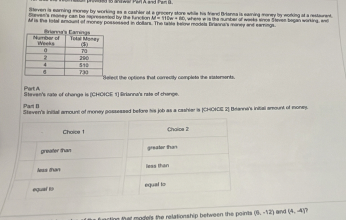 ormation provided to answer Part A and Part B.
Steven is earning money by working as a cashier at a grocery store while his friend Brianna is earning money by working at a restaurant.
Steven's money can be represented by the function M=110w+80 , where w is the number of weeks since Steven began working, and
M is the total amount of money possessed in dollars. The table below models Brianna's money and earnings.
ect the options that correctly complete the statements.
Part A
Steven's rate of change is [CHOICE 1] Brianna's rate of change.
Part B
Steven's initial amount of money possessed before his job as a cashier is [CHOICE 2] Brianna's initial amount of money.
Choice 1 Choice 2
greater than greater than
less than less than
equal to equal to
tion that models the relationship between the points (6,-12) and (4,-4)