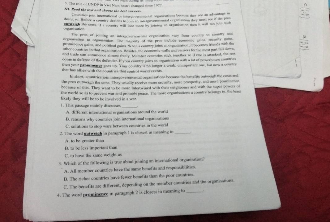 The role of UNDP in Viet Nam hasn't changed since 1977.
III. Read the text and choose the best answers.
Countries join international or intergovernmental organisations because they see an advantage in
doing so. Before a country decides to join an intergovernmental organisation they must see if the pros
outweigh the cons. If a country will lose more by joining an organisation then it will not join such
organisation.
The pros of joining an intergovernmental organisation vary from country to country and
organisation to organisation. The majority of the pros include economic gains, security gains,
prominence gains, and political gains. When a country joins an organisation, it becomes friends with the
other countries in that organisation. Besides, the economic walls and barriers for the most part fall down
and trade can commence almost freely. Member countries stick together so if one is attacked, the rest
come in defense of the defender. If your country joins an organisation with a lot of powerhouse countries
then your prominence goes up. Your country is no longer a weak, unimportant one, but now a country
that has allies with the countries that control world events.
In short, countries join intergovernmental organisations because the benefits outweigh the costs and
the pros outweigh the cons. They usually receive more security, more prosperity, and more prominence
because of this. They want to be more intertwined with their neighbours and with the super powers of
the world so as to prevent war and promote peace. The more organisations a country belongs to, the least
likely they will be to be involved in a war.
1. This passage mainly discusses_
A. different international organisations around the world
B. reasons why countries join international organisations
C. solutions to stop wars between countries in the world
2. The word outweigh in paragraph 1 is closest in meaning to _.
A. to be greater than
B. to be less important than
C. to have the same weight as
3. Which of the following is true about joining an international organisation?
A. All member countries have the same benefits and responsibilities.
B. The richer countries have fewer benefits than the poor countries.
C. The benefits are different, depending on the member countries and the organisations.
4. The word prominence in paragraph 2 is closest in meaning to_ .