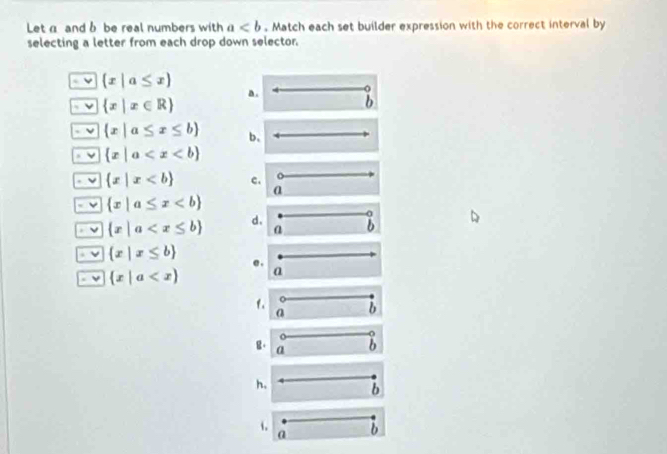 Leta and b be real numbers with a. Match each set builder expression with the correct interval by
selecting a letter from each drop down selector.
ν  x|a≤ x
a .
ν  x|x∈ R
b
ν  x|a≤ x≤ b b.
ν  x|a
ν  x|x c.
a
 x|a≤ x
ν  x|a d. a b
ν  x|x≤ b
ν  x|a a
f. b
a
a
g。 a
b
h. b
1. b
a