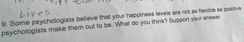 Some psychologists believe that your happiness levels are not as flexible as positive 
psychologists make them out to be. What do you think? Support your answer.