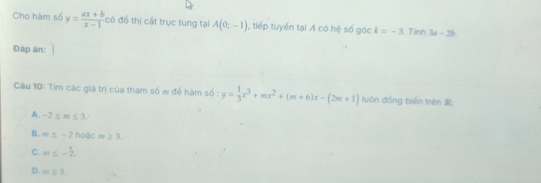 Cho hàm số y= (ax+b)/x-1  có đồ thị cắt trục tung tại A(0;-1) , tiếp tuyến tại A có hệ số góc k=-3. Tính 3a-2b. 
Đáp án:
Câu 10: Tìm các giá trị của tham số m để hàm số : y= 1/3 x^3+mx^2+(m+6)x-(2m+1) luôn đồng bién trên R;
A. -2≤ m≤ 3.
B. m≤ -2 hoặc m≥ 3.
C. m≤ -2.
D. m≥ 3.