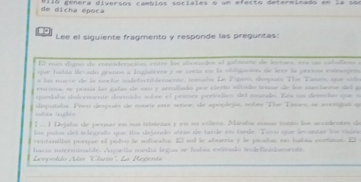 ello genera diversos cambios sociales o un efecto determinado en la son 
de dicha época 
Lee el siguiente fragmento y responde las preguntas: 
El más digno de consideración, entre los abonados al gabinete de lectura, ena un cabalieso a 
que había flevado granos a Inglaterra y se creia en la obligación de leer la pernaa estranjera 
a las nueve de ls noche indefectiblemente, toraba Le Figaro, después The Taes, que sola 
encima, se ponía las gafas de oro y arrullado por cierto silbado tenae de los mechezos del a 
quedaba dulcemente dormido sobre el primer periódico del mundo. Era un derecho que a 
disputaba, Poco después de morir este señor, de apoplejia, sobre The Times, se avezignó qu 
sabia inglés. 
# ... ) Dejaba de pensar en sus tristezas y en su cólera. Miraba como tonto los accidentes de 
los palos del telégrafo que iba dejando atrás de tarde en tarde. Tuso que levantar los vidrie 
ventanillas porque el polvo le sofocaba. El sol le aburría y le picaba; no había continas. El 
hacia interminable. Aquella media legua se habia estirado indefinidamente. 
Leopoldo Alas "Clarin". La Regenta