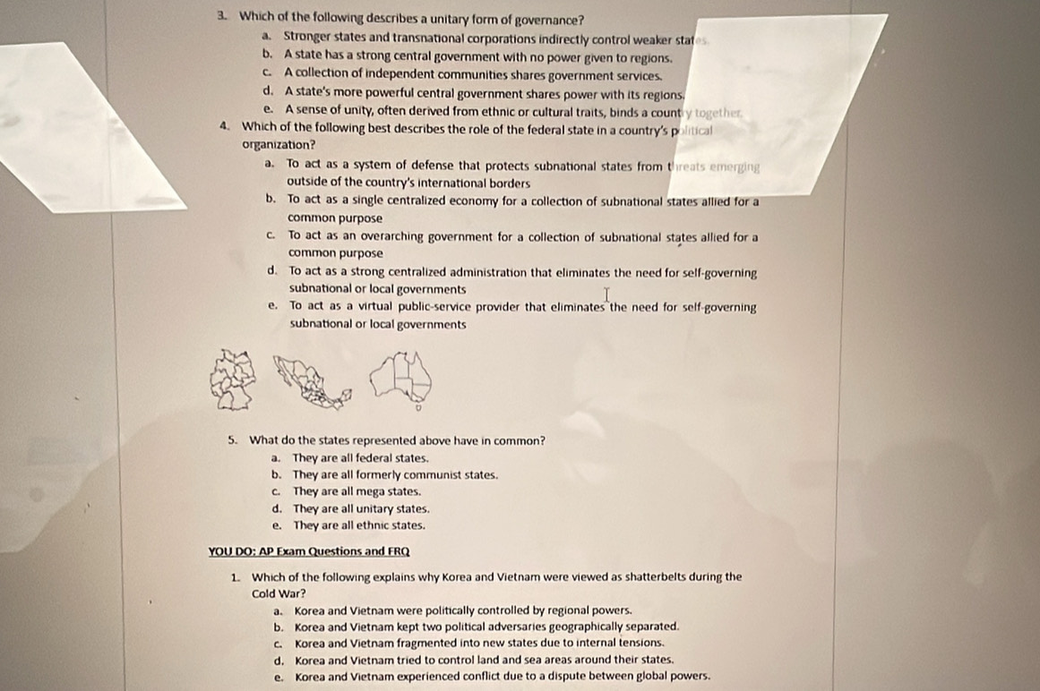 Which of the following describes a unitary form of governance?
a. Stronger states and transnational corporations indirectly control weaker states
b. A state has a strong central government with no power given to regions.
c. A collection of independent communities shares government services.
d. A state's more powerful central government shares power with its regions.
e. A sense of unity, often derived from ethnic or cultural traits, binds a country together
4. Which of the following best describes the role of the federal state in a country's political
organization?
a. To act as a system of defense that protects subnational states from threats emerging
outside of the country's international borders
b. To act as a single centralized economy for a collection of subnational states allied for a
common purpose
c. To act as an overarching government for a collection of subnational states allied for a
common purpose
d. To act as a strong centralized administration that eliminates the need for self-governing
subnational or local governments
e. To act as a virtual public-service provider that eliminates the need for self-governing
subnational or local governments
ò
5. What do the states represented above have in common?
a. They are all federal states.
b. They are all formerly communist states.
c. They are all mega states.
d. They are all unitary states.
e. They are all ethnic states.
YOU DO: AP Exam Questions and FRQ
1. Which of the following explains why Korea and Vietnam were viewed as shatterbelts during the
Cold War?
a. Korea and Vietnam were politically controlled by regional powers.
b. Korea and Vietnam kept two political adversaries geographically separated.
c. Korea and Vietnam fragmented into new states due to internal tensions.
d, Korea and Vietnam tried to control land and sea areas around their states.
e. Korea and Vietnam experienced conflict due to a dispute between global powers.