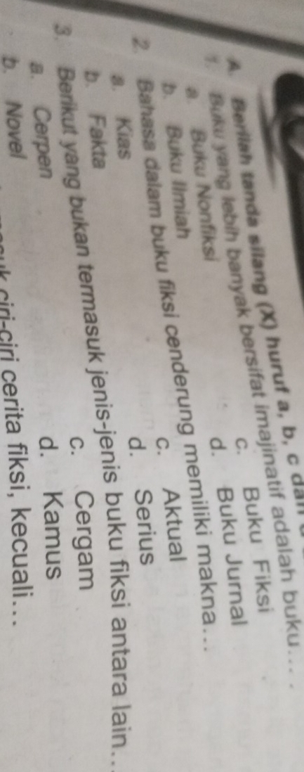 A. Berilah tanda silang (X) huruf a, b, c dall
c. Buku Fiksi
Buku yang lebih banyak bersifat imajinatif adalah buku.. .
d. Buku Jurnal
a. Buku Nonfiksi
c. Aktual
2. Bahasa dalam buku fiksi cenderung memiliki makna… b. Buku Ilmiah
d. Serius
a. Kias
b. Fakta
3. Berikut yang bukan termasuk jenis-jenis buku fiksi antara lain….
c. Cergam
a. Cerpen d. Kamus
b. Novel
k ciri-ciri cerita fiksi, kecuali...