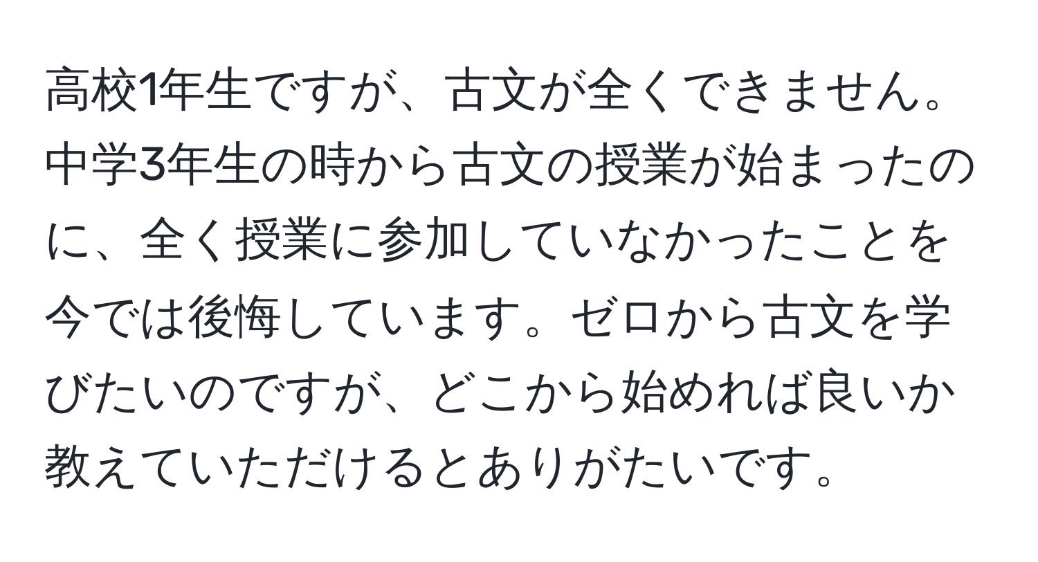 高校1年生ですが、古文が全くできません。中学3年生の時から古文の授業が始まったのに、全く授業に参加していなかったことを今では後悔しています。ゼロから古文を学びたいのですが、どこから始めれば良いか教えていただけるとありがたいです。