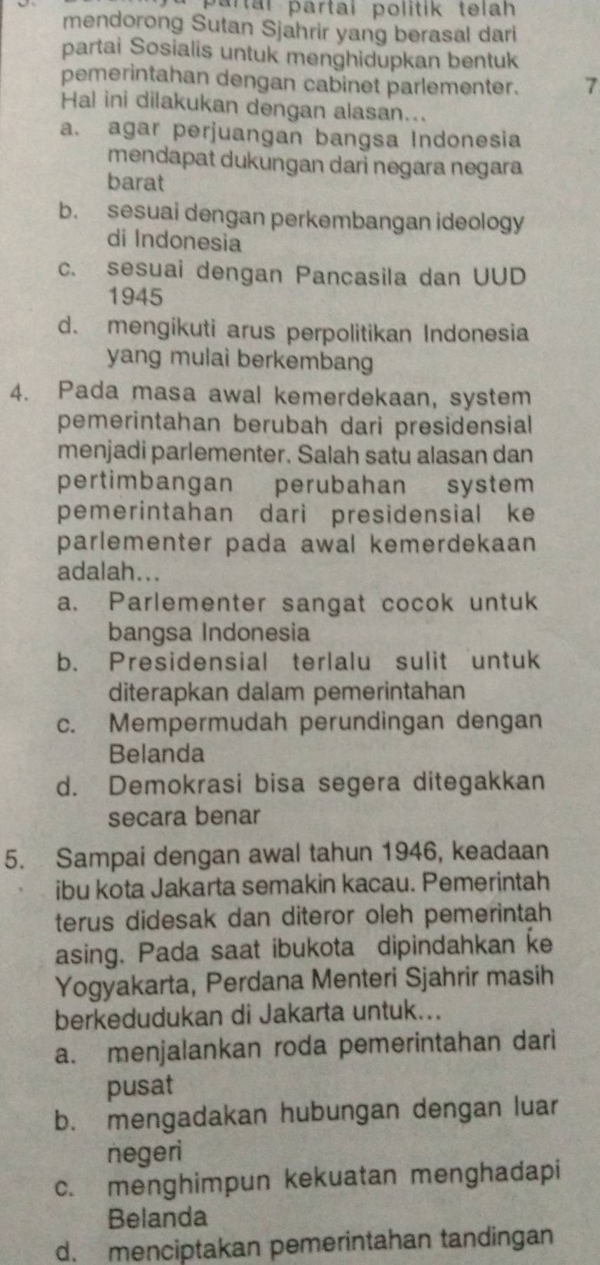 partal partal politik telah
mendorong Sutan Sjahrir yang berasal dari
partai Sosialis untuk menghidupkan bentuk
pemerintahan dengan cabinet parlementer. 7
Hal ini dilakukan dengan alasan...
a. agar perjuangan bangsa Indonesia
mendapat dukungan dari negara negara
barat
b. sesuai dengan perkembangan ideology
di Indonesia
c. sesuai dengan Pancasila dan UUD
1945
d. mengikuti arus perpolitikan Indonesia
yang mulai berkembang
4. Pada masa awal kemerdekaan, system
pemerintahan berubah dari presidensial
menjadi parlementer. Salah satu alasan dan
pertimbangan perubahan system
pemerintahan dari presidensial ke
parlementer pada awal kemerdekaan 
adalah...
a. Parlementer sangat cocok untuk
bangsa Indonesia
b. Presidensial terlalu sulit untuk
diterapkan dalam pemerintahan
c. Mempermudah perundingan dengan
Belanda
d. Demokrasi bisa segera ditegakkan
secara benar
5. Sampai dengan awal tahun 1946, keadaan
ibu kota Jakarta semakin kacau. Pemerintah
terus didesak dan diteror oleh pemerintah
asing. Pada saat ibukota dipindahkan ke
Yogyakarta, Perdana Menteri Sjahrir masih
berkedudukan di Jakarta untuk...
a. menjalankan roda pemerintahan dari
pusat
b. mengadakan hubungan dengan luar
negeri
c. menghimpun kekuatan menghadapi
Belanda
d. menciptakan pemerintahan tandingan