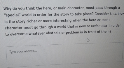 Why do you think the hero, or main character, must pass through a 
"special" world in order for the story to take place? Consider this: hov 
is the story richer or more interesting when the hero or main 
character must go through a world that is new or unfamiliar in order 
to overcome whatever obstacle or problem is in front of them? 
Type your answer...