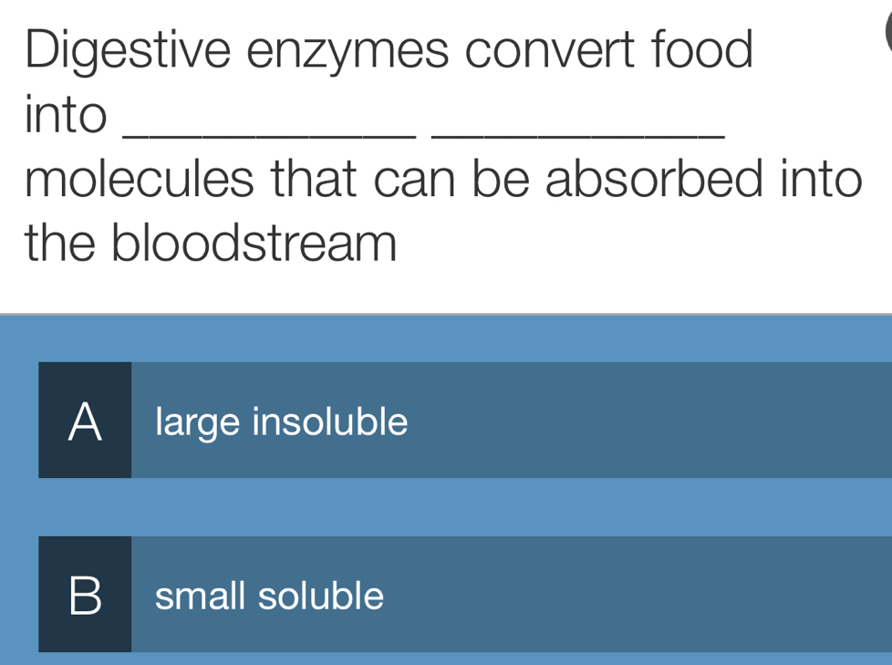 Digestive enzymes convert food
into_
_
molecules that can be absorbed into
the bloodstream
A large insoluble
B small soluble