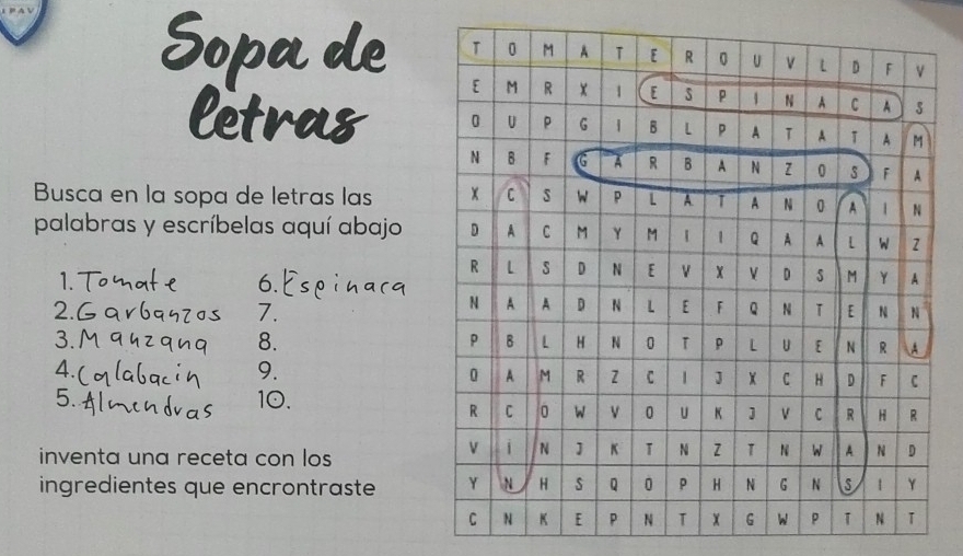 Sopa de 
letras 
Busca en la sopa de letras las 
palabras y escríbelas aquí abajo 
1. 
6. 
7. 
2.6 
8. 
3.1 
4. 
9. 
5. 10. 
inventa una receta con los 
ingredientes que encrontraste