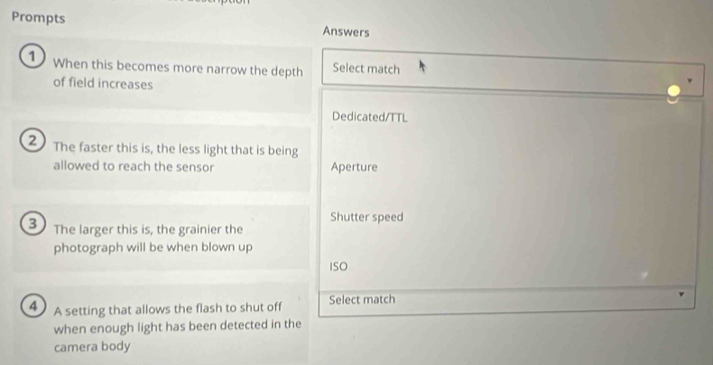 Prompts Answers
1 When this becomes more narrow the depth Select match
of field increases
Dedicated/TTL
2 The faster this is, the less light that is being
allowed to reach the sensor Aperture
Shutter speed
3 The larger this is, the grainier the
photograph will be when blown up
ISO
4 A setting that allows the flash to shut off Select match
when enough light has been detected in the
camera body