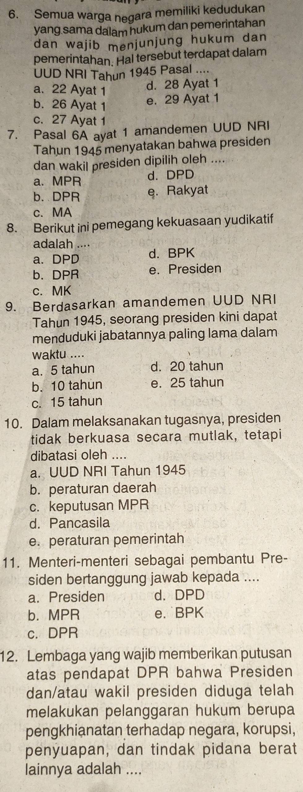 Semua warga negara memiliki kedudukan
yang sama dalam hukum dan pemerintahan
dan wajib menjunjung hukum dan 
pemerintahan. Hal tersebut terdapat dalam
UUD NRI Tahun 1945 Pasal ....
a. 22 Ayat 1
d. 28 Ayat 1
b. 26 Ayat 1
e. 29 Ayat 1
c. 27 Ayat 1
7. Pasal 6A ayat 1 amandemen UUD NRI
Tahun 1945 menyatakan bahwa presiden
dan wakil presiden dipilih oleh ....
a. MPR d. DPD
b.DPR e. Rakyat
c、 MA
8. Berikut ini pemegang kekuasaan yudikatif
adalah ....
a. DPD
d. BPK
b. DPR e. Presiden
c. MK
9. Berdasarkan amandemen UUD NRI
Tahun 1945, seorang presiden kini dapat
menduduki jabatannya paling lama dalam
waktu ....
a. 5 tahun d. 20 tahun
b. 10 tahun e. 25 tahun
c. 15 tahun
10. Dalam melaksanakan tugasnya, presiden
tidak berkuasa secara mutlak, tetapi
dibatasi oleh ....
a. UUD NRI Tahun 1945
b. peraturan daerah
c. keputusan MPR
d. Pancasila
e. peraturan pemerintah
11. Menteri-menteri sebagai pembantu Pre-
siden bertanggung jawab kepada ....
a. Presiden d.DPD
b. MPR e. BPK
c. DPR
12. Lembaga yang wajib memberikan putusan
atas pendapat DPR bahwa Presiden
dan/atau wakil presiden diduga telah
melakukan pelanggaran hukum berupa
pengkhianatan terhadap negara, korupsi,
penyuapan, dan tindak pidana berat
lainnya adalah ....